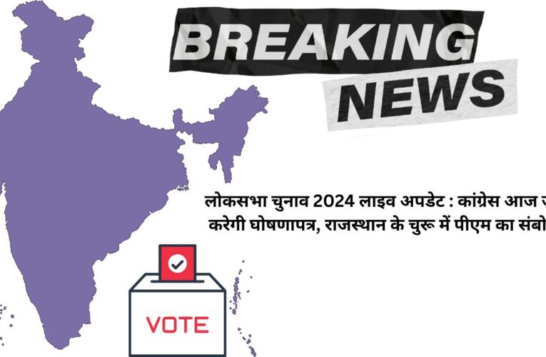 लोकसभा चुनाव 2024 लाइव अपडेट : कांग्रेस आज जारी करेगी घोषणापत्र, राजस्थान के चुरू में पीएम का संबोधन